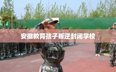 安徽教育孩子叛逆封闭学校