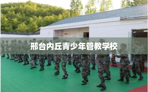 邢台内丘青少年管教学校 邢台内丘青少年管教学校