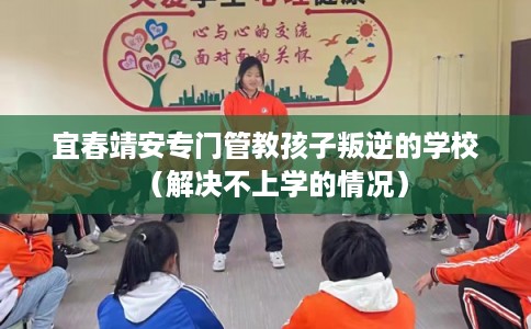 宜春靖安专门管教孩子叛逆的学校(解决不上学的情况) 宜春靖安专门管教孩子叛逆的学校(解决不上学的情况)
