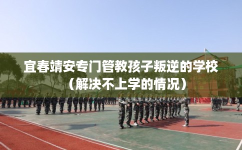 宜春靖安专门管教孩子叛逆的学校(解决不上学的情况) 宜春靖安专门管教孩子叛逆的学校(解决不上学的情况)