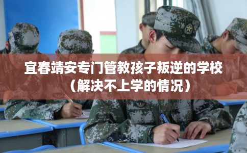 宜春靖安专门管教孩子叛逆的学校（解决不上学的情况）