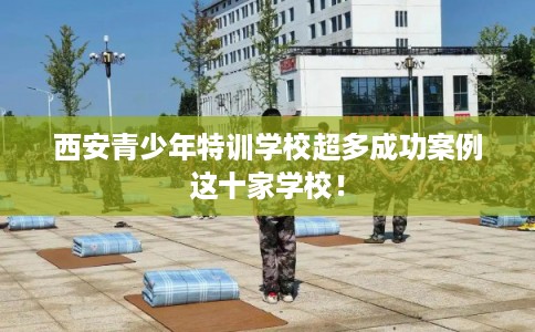 西安青少年特训学校超多成功案例这十家学校！