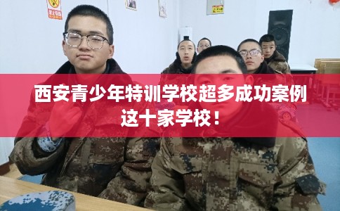 西安青少年特训学校超多成功案例这十家学校！