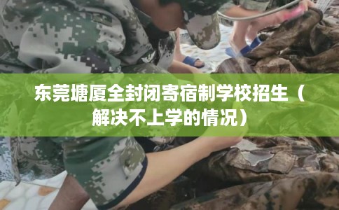 东莞塘厦全封闭寄宿制学校招生（解决不上学的情况）