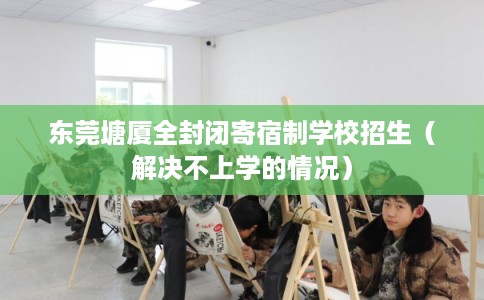 东莞塘厦全封闭寄宿制学校招生（解决不上学的情况）