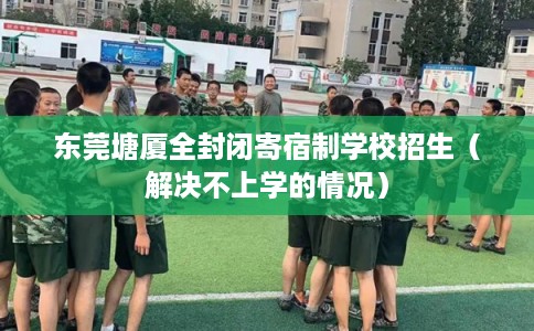 东莞塘厦全封闭寄宿制学校招生（解决不上学的情况）