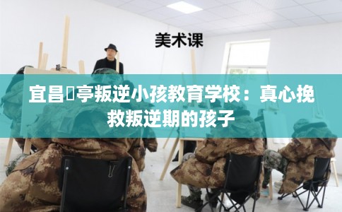 宜昌猇亭叛逆小孩教育学校：真心挽救叛逆期的孩子