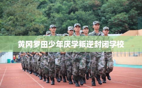 黄冈罗田少年厌学叛逆封闭学校