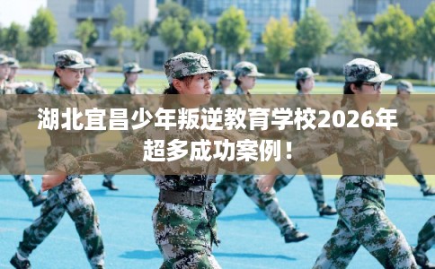 湖北宜昌少年叛逆教育学校2026年超多成功案例! 湖北宜昌少年叛逆教育学校2026年超多成功案例!
