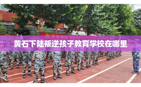 黄石下陆叛逆孩子教育学校在哪里