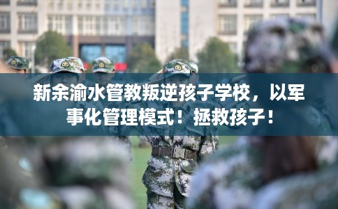 新余渝水管教叛逆孩子学校，以军事化管理模式！拯救孩子！