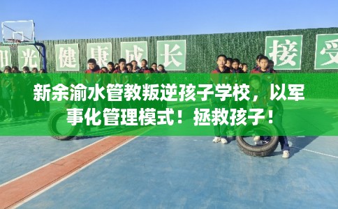 新余渝水管教叛逆孩子学校，以军事化管理模式！拯救孩子！