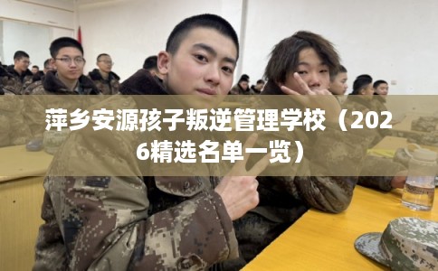 萍乡安源孩子叛逆管理学校（2026精选名单一览）