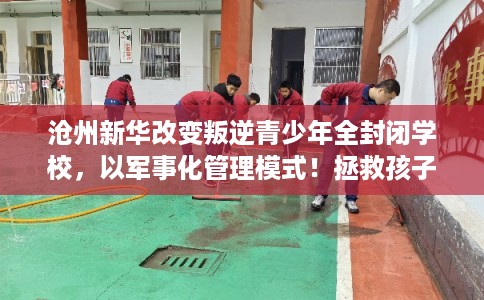 沧州新华改变叛逆青少年全封闭学校，以军事化管理模式！拯救孩子！