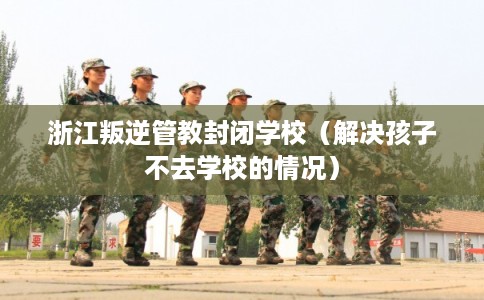 浙江叛逆管教封闭学校（解决孩子不去学校的情况）