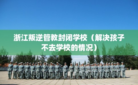 浙江叛逆管教封闭学校（解决孩子不去学校的情况）