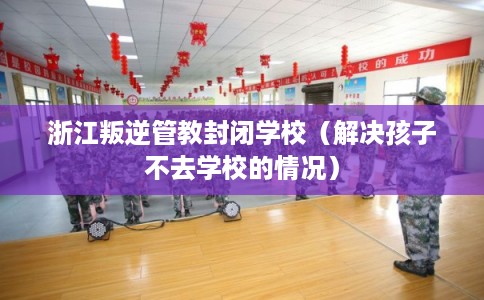 浙江叛逆管教封闭学校（解决孩子不去学校的情况）