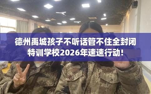 德州禹城孩子不听话管不住全封闭特训学校2026年速速行动! 德州禹城孩子不听话管不住全封闭特训学校2026年速速行动!
