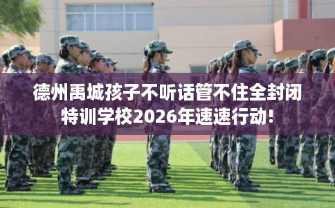 德州禹城孩子不听话管不住全封闭特训学校2026年速速行动! 德州禹城孩子不听话管不住全封闭特训学校2026年速速行动!