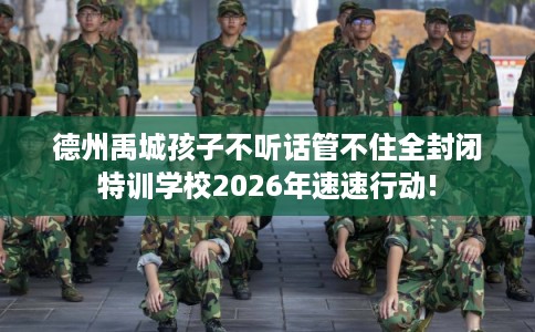 德州禹城孩子不听话管不住全封闭特训学校2026年速速行动!
