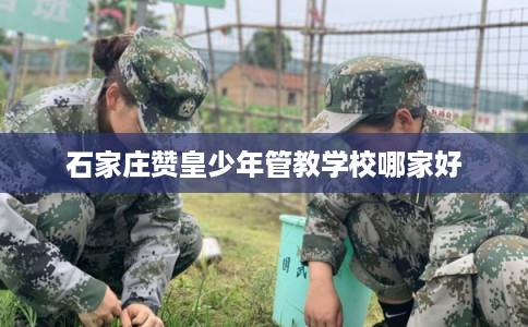 石家庄赞皇少年管教学校哪家好 石家庄赞皇少年管教学校哪家好