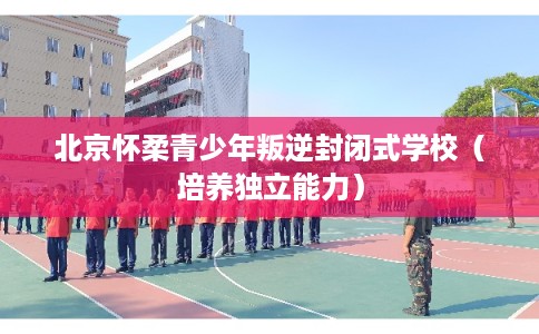 北京怀柔青少年叛逆封闭式学校（培养独立能力）