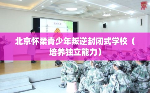 北京怀柔青少年叛逆封闭式学校（培养独立能力）