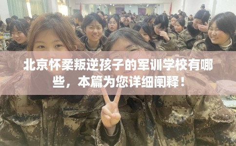 北京怀柔叛逆孩子的军训学校有哪些，本篇为您详细阐释！