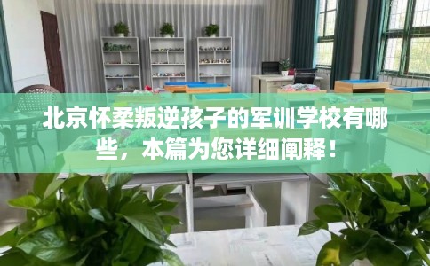 北京怀柔叛逆孩子的军训学校有哪些，本篇为您详细阐释！