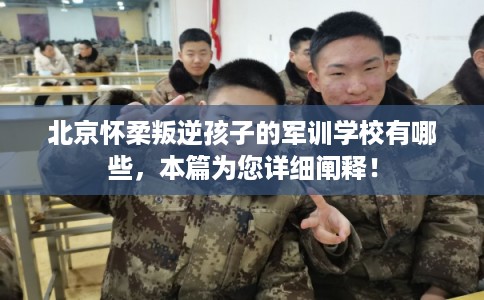 北京怀柔叛逆孩子的军训学校有哪些，本篇为您详细阐释！