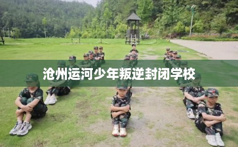 沧州运河少年叛逆封闭学校
