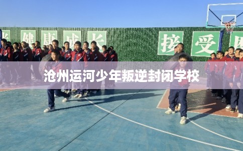 沧州运河少年叛逆封闭学校