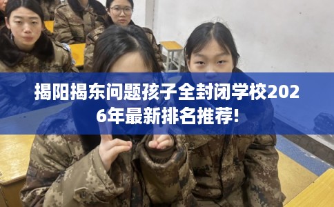 揭阳揭东问题孩子全封闭学校2026年最新排名推荐!