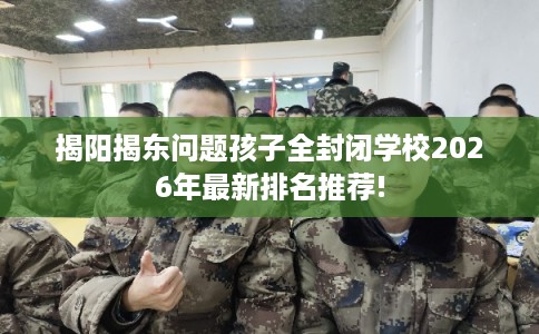 揭阳揭东问题孩子全封闭学校2026年最新排名推荐!