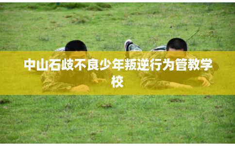 中山石歧不良少年叛逆行为管教学校