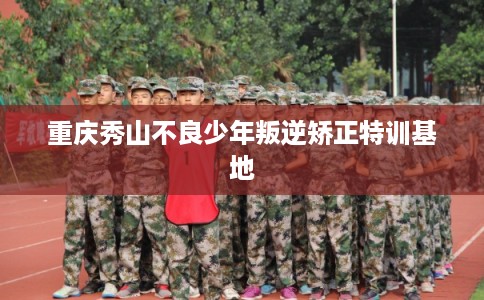 重庆秀山不良少年叛逆矫正特训基地