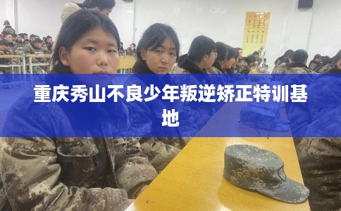 重庆秀山不良少年叛逆矫正特训基地