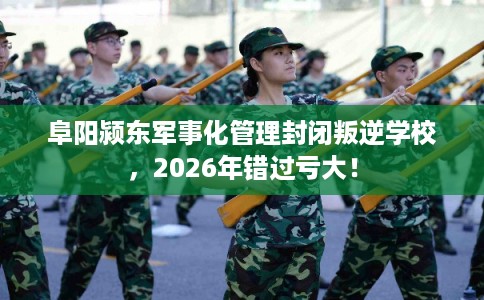 阜阳颍东军事化管理封闭叛逆学校，2026年错过亏大！