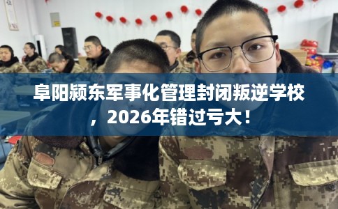 阜阳颍东军事化管理封闭叛逆学校，2026年错过亏大！