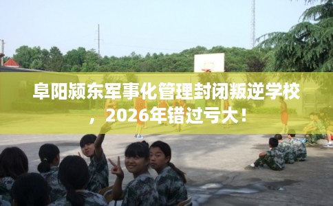 阜阳颍东军事化管理封闭叛逆学校，2026年错过亏大！