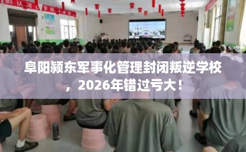 阜阳颍东军事化管理封闭叛逆学校，2026年错过亏大！