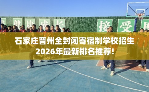 石家庄晋州全封闭寄宿制学校招生2026年最新排名推荐!
