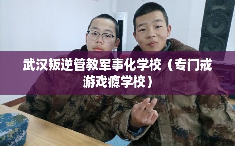武汉叛逆管教军事化学校（专门戒游戏瘾学校）