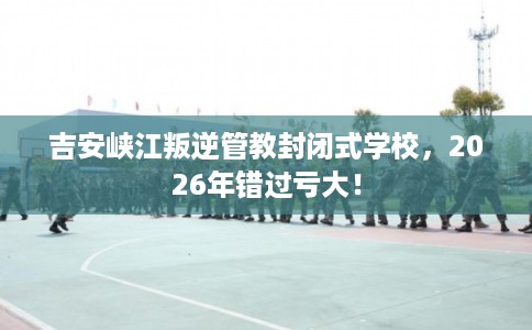 吉安峡江叛逆管教封闭式学校,2026年错过亏大! 吉安峡江叛逆管教封闭式学校,2026年错过亏大!