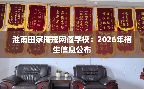 淮南田家庵戒网瘾学校：2026年招生信息公布
