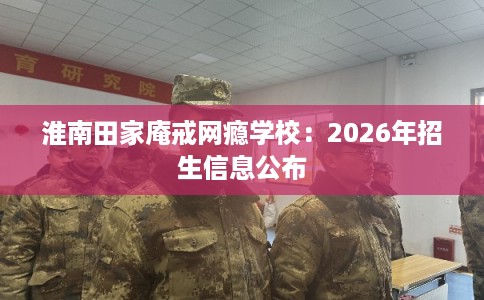 淮南田家庵戒网瘾学校：2026年招生信息公布