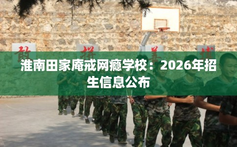淮南田家庵戒网瘾学校：2026年招生信息公布