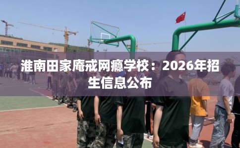淮南田家庵戒网瘾学校：2026年招生信息公布