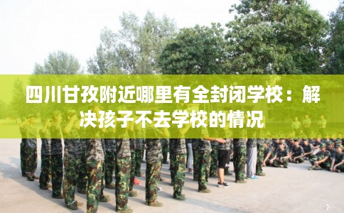四川甘孜附近哪里有全封闭学校：解决孩子不去学校的情况