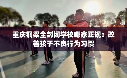 重庆铜梁全封闭学校哪家正规:改善孩子不良行为习惯 重庆铜梁全封闭学校哪家正规:改善孩子不良行为习惯